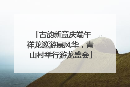 古韵新章庆端午 祥龙巡游展风华，青山村举行游龙盛会