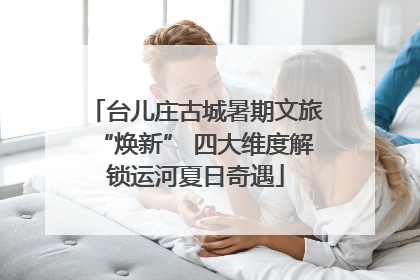 台儿庄古城暑期文旅“焕新” 四大维度解锁运河夏日奇遇