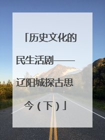 历史文化的民生活剧——辽阳城探古思今（下）