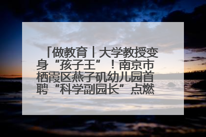 做教育︱大学教授变身“孩子王”！南京市栖霞区燕子矶幼儿园首聘“科学副园长”点燃萌娃科学梦