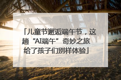儿童节邂逅端午节，这趟“AI端午”奇妙之旅给了孩子们别样体验