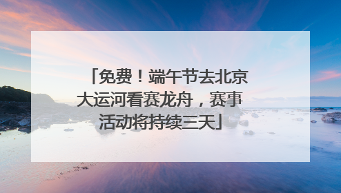免费！端午节去北京大运河看赛龙舟，赛事活动将持续三天