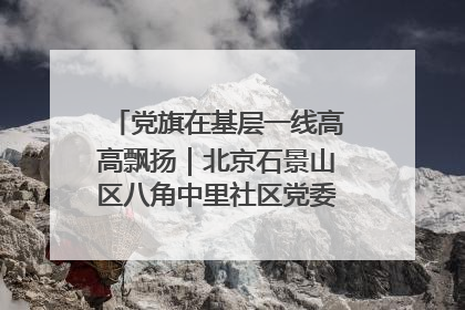 党旗在基层一线高高飘扬｜北京石景山区八角中里社区党委：用脚步丈量民生