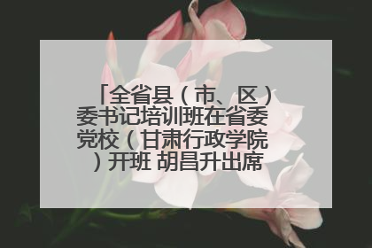 全省县（市、区）委书记培训班在省委党校（甘肃行政学院）开班 胡昌升出席开班式并讲话