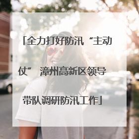 全力打好防汛“主动仗” 漳州高新区领导带队调研防汛工作