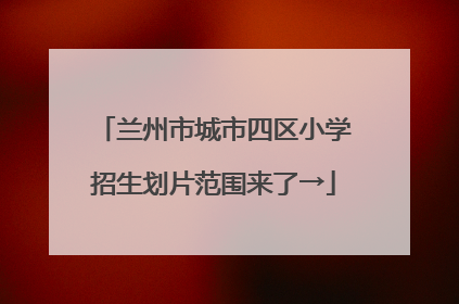 兰州市城市四区小学招生划片范围来了→