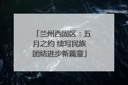 兰州西固区：五月之约 续写民族团结进步新篇章