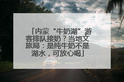 内蒙“牛奶湖”游客排队接奶？当地文旅局：是纯牛奶不是湖水，可放心喝