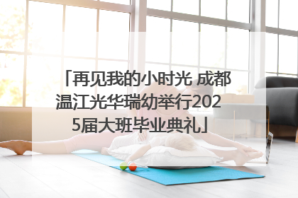 再见我的小时光 成都温江光华瑞幼举行2025届大班毕业典礼