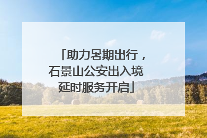 助力暑期出行，石景山公安出入境延时服务开启