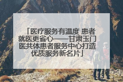 医疗服务有温度 患者就医更省心——甘肃玉门医共体患者服务中心打造优质服务新名片