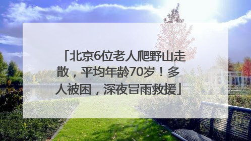 北京6位老人爬野山走散，平均年龄70岁！多人被困，深夜冒雨救援