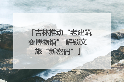 吉林推动“老建筑变博物馆” 解锁文旅“新密码”