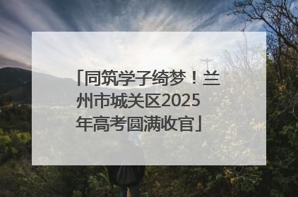 同筑学子绮梦！兰州市城关区2025年高考圆满收官