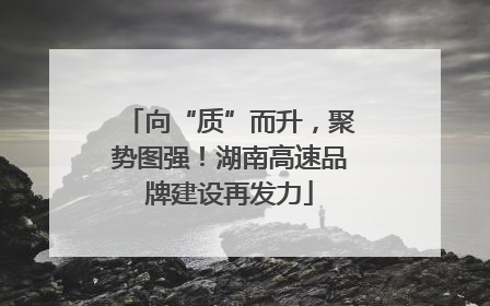 向“质”而升，聚势图强！湖南高速品牌建设再发力