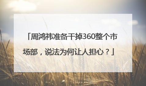 周鸿祎准备干掉360整个市场部，说法为何让人担心？
