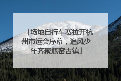 场地自行车赛拉开杭州市运会序幕，追风少年齐聚瓶窑古镇