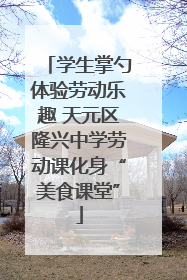 学生掌勺体验劳动乐趣 天元区隆兴中学劳动课化身“美食课堂”