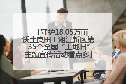 守护18.05万亩沃土良田！湘江新区第35个全国“土地日”主题宣传活动看点多
