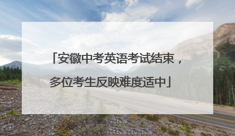 安徽中考英语考试结束，多位考生反映难度适中