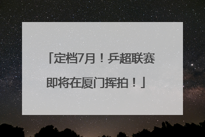 定档7月!乒超联赛即将在厦门挥拍!