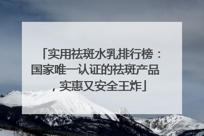 实用祛斑水乳排行榜：国家唯一认证的祛斑产品，实惠又安全王炸