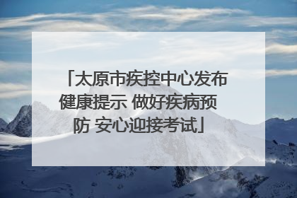太原市疾控中心发布健康提示 做好疾病预防 安心迎接考试
