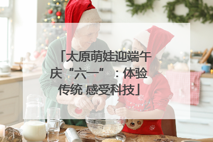 太原萌娃迎端午庆“六一”：体验传统 感受科技