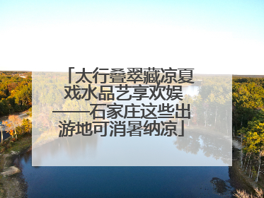 太行叠翠藏凉夏 戏水品艺享欢娱——石家庄这些出游地可消暑纳凉