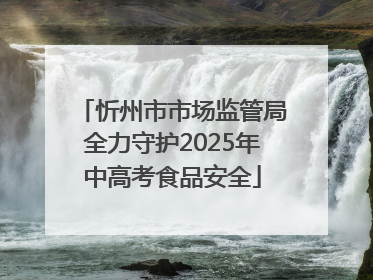 忻州市市场监管局全力守护2025年中高考食品安全