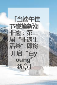 当端午佳节碰撞新潮非遗：第二届“非遗生活荟”即将开启“百young”新章