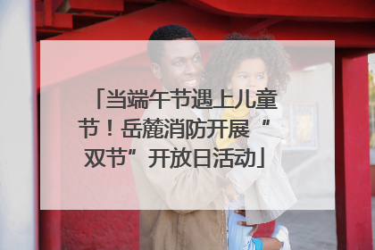 当端午节遇上儿童节！岳麓消防开展“双节”开放日活动