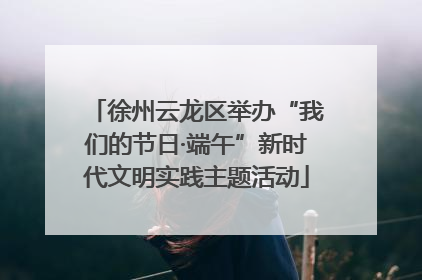徐州云龙区举办“我们的节日·端午”新时代文明实践主题活动
