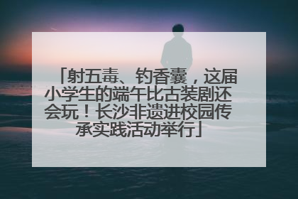 射五毒、钓香囊，这届小学生的端午比古装剧还会玩！长沙非遗进校园传承实践活动举行