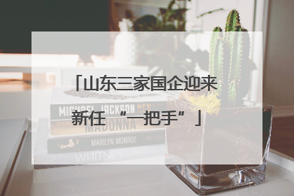 山东三家国企迎来新任 “一把手”