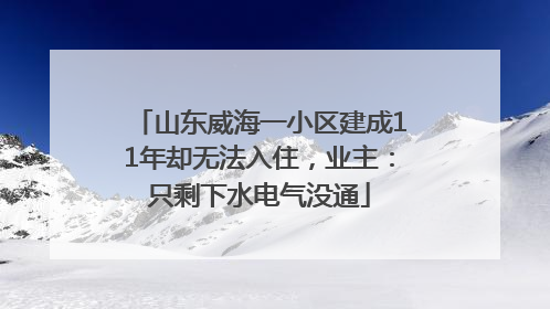 山东威海一小区建成11年却无法入住，业主：只剩下水电气没通