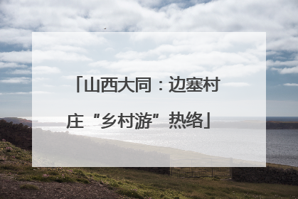 山西大同：边塞村庄“乡村游”热络