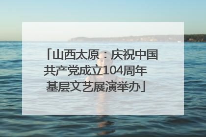 山西太原：庆祝中国共产党成立104周年基层文艺展演举办