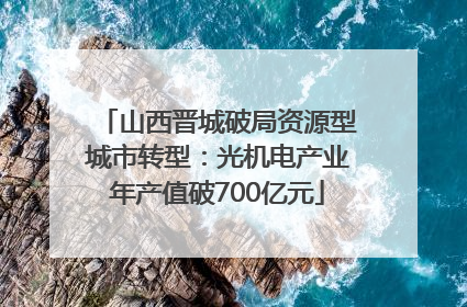 山西晋城破局资源型城市转型：光机电产业年产值破700亿元