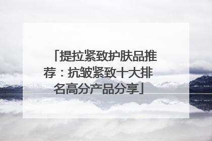 提拉紧致护肤品推荐：抗皱紧致十大排名高分产品分享