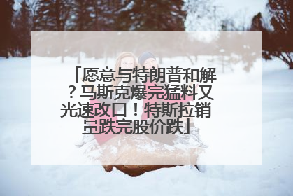愿意与特朗普和解?马斯克爆完猛料又光速改口!特斯拉销量跌完股价跌