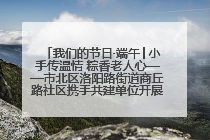 我们的节日·端午│小手传温情 粽香老人心——市北区洛阳路街道商丘路社区携手共建单位开展端午主题活动