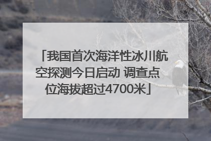 我国首次海洋性冰川航空探测今日启动 调查点位海拔超过4700米