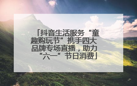 抖音生活服务“童趣购玩节”携手四大品牌专场直播，助力“六一”节日消费