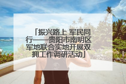 振兴路上 军民同行——贵阳市南明区军地联合实地开展双拥工作调研活动