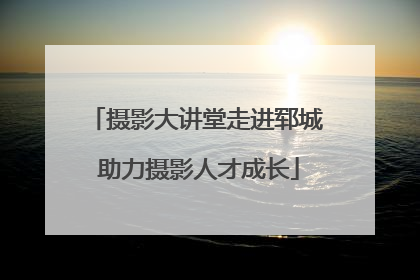 摄影大讲堂走进郓城 助力摄影人才成长