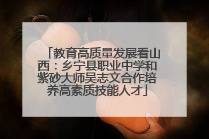 教育高质量发展看山西：乡宁县职业中学和紫砂大师吴志文合作培养高素质技能人才