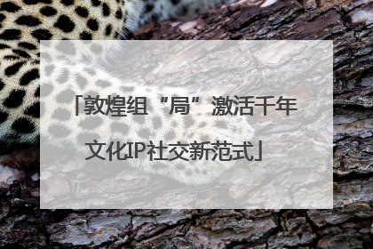 敦煌组“局”激活千年文化IP社交新范式