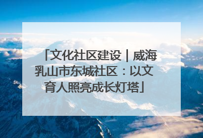 文化社区建设｜威海乳山市东城社区：以文育人照亮成长灯塔
