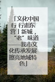 文化中国行 行走东营丨新城，“老”味道——我市文化传承发展擦亮地域特色